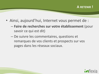 A RETENIR !


• Ainsi, aujourd’hui, Internet vous permet de :
  – Faire de recherches sur votre établissement (pour
    savoir ce qui est dit)
  – De suivre les commentaires, questions et
    remarques de vos clients et prospects sur vos
    pages dans les réseaux sociaux.
 