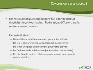 CONCLUSION : WEB SOCIAL ?



• Les réseaux sociaux sont aujourd’hui pour beaucoup
  d’activités incontournables : fidélisation, diffusion, trafic,
  référencement, ventes…

• Il convient ainsi :
    –   D’identifier les meilleurs réseaux pour votre activité
    –   De « le » comprendre (profil personnel, découverte)
    –   De créer une page ou un compte pour votre activité
    –   De l’animer et de le faire vivre (et avoir des choses à dire)
    –   Et… de faire le tout en cohérence avec les autres actions de
        communication.
 