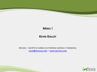 MERCI !

                      KEVIN GALLOT


INFLEXIA – SOCIÉTÉ DE CONSEIL EN STRATÉGIE DIGITALE ET WEBSOCIAL
           KEVIN@INFLEXIA.COM – WWW.INFLEXIA.COM
 