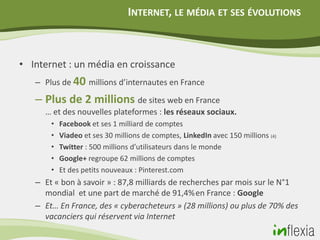 INTERNET, LE MÉDIA ET SES ÉVOLUTIONS



• Internet : un média en croissance
   – Plus de 40 millions d’internautes en France

   – Plus de 2 millions de sites web en France
     … et des nouvelles plateformes : les réseaux sociaux.
       •   Facebook et ses 1 milliard de comptes
       •   Viadeo et ses 30 millions de comptes, LinkedIn avec 150 millions (4)
       •   Twitter : 500 millions d’utilisateurs dans le monde
       •   Google+ regroupe 62 millions de comptes
       •   Et des petits nouveaux : Pinterest.com
   – Et « bon à savoir » : 87,8 milliards de recherches par mois sur le N°1
     mondial et une part de marché de 91,4% en France : Google
   – Et… En France, des « cyberacheteurs » (28 millions) ou plus de 70% des
     vacanciers qui réservent via Internet
 