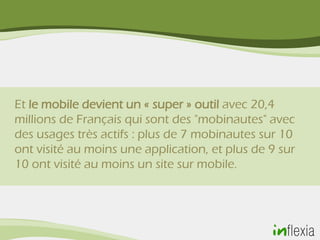 Et le mobile devient un « super » outil avec 20,4
millions de Français qui sont des "mobinautes" avec
des usages très actifs : plus de 7 mobinautes sur 10
ont visité au moins une application, et plus de 9 sur
10 ont visité au moins un site sur mobile.
 