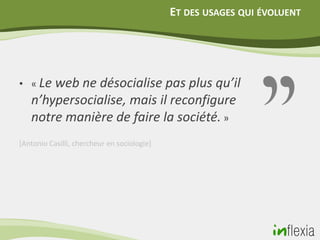 ET DES USAGES QUI ÉVOLUENT




• « Le web ne désocialise pas plus qu’il
   n’hypersocialise, mais il reconfigure
   notre manière de faire la société. »
[Antonio Casilli, chercheur en sociologie]
 