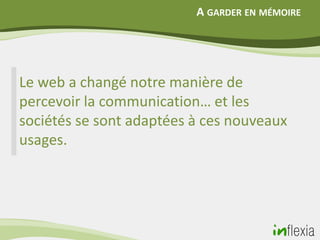 A GARDER EN MÉMOIRE




Le web a changé notre manière de
percevoir la communication… et les
sociétés se sont adaptées à ces nouveaux
usages.
 