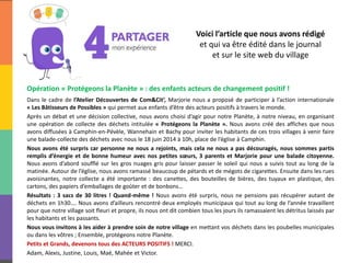 Voici l’article que nous avons rédigé
et qui va être édité dans le journal
et sur le site web du village
Opération « Protégeons la Planète » : des enfants acteurs de changement positif !
Dans le cadre de l’Atelier Découvertes de Com&Cit’, Marjorie nous a proposé de participer à l’action internationale
« Les Bâtisseurs de Possibles » qui permet aux enfants d’être des acteurs positifs à travers le monde.
Après un débat et une décision collective, nous avons choisi d’agir pour notre Planète, à notre niveau, en organisant
une opération de collecte des déchets intitulée « Protégeons la Planète ». Nous avons créé des affiches que nous
avons diffusées à Camphin-en-Pévèle, Wannehain et Bachy pour inviter les habitants de ces trois villages à venir faire
une balade-collecte des déchets avec nous le 18 juin 2014 à 10h, place de l’église à Camphin.
Nous avons été surpris car personne ne nous a rejoints, mais cela ne nous a pas découragés, nous sommes partis
remplis d’énergie et de bonne humeur avec nos petites sœurs, 3 parents et Marjorie pour une balade citoyenne.
Nous avons d’abord soufflé sur les gros nuages gris pour laisser passer le soleil qui nous a suivis tout au long de la
matinée. Autour de l’église, nous avons ramassé beaucoup de pétards et de mégots de cigarettes. Ensuite dans les rues
avoisinantes, notre collecte a été importante : des canettes, des bouteilles de bières, des tuyaux en plastique, des
cartons, des papiers d’emballages de goûter et de bonbons…
Résultats : 3 sacs de 30 litres ! Quand-même ! Nous avons été surpris, nous ne pensions pas récupérer autant de
déchets en 1h30…. Nous avons d’ailleurs rencontré deux employés municipaux qui tout au long de l’année travaillent
pour que notre village soit fleuri et propre, ils nous ont dit combien tous les jours ils ramassaient les détritus laissés par
les habitants et les passants.
Nous vous invitons à les aider à prendre soin de notre village en mettant vos déchets dans les poubelles municipales
ou dans les vôtres ; Ensemble, protégeons notre Planète.
Petits et Grands, devenons tous des ACTEURS POSITIFS ! MERCI.
Adam, Alexis, Justine, Louis, Maé, Mahée et Victor.
 