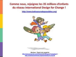 Comme nous, rejoignez les 35 millions d’enfants
du réseau international Design for Change !
http://www.batisseursdepossibles.org/
Musique : Espoir par sergehub
http://www.jamendo.com/fr/list/a132729/espoir?autoplay=1
http://creativecommons.org/licenses/by-nc-sa/3.0/
 