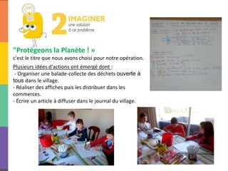 "Protégeons la Planète ! »
c'est le titre que nous avons choisi pour notre opération.
Plusieurs idées d'actions ont émergé dont :
- Organiser une balade-collecte des déchets ouverte à
tous dans le village.
- Réaliser des affiches puis les distribuer dans les
commerces.
- Écrire un article à diffuser dans le journal du village.
 