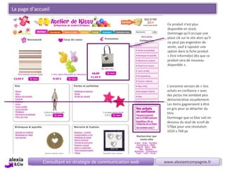 L’ancienne version de « Vos achats en confiance » avec des pictos me semblait plus démonstrative visuellement.  Les items gagneraient à être en gris pour se détacher du titre. Dommage que ce bloc soit en dessous du seuil de scroll de 570px pour une résolution  1024 x 768 px Consultant en stratégie de communication web www.alexiaetcompagnie.fr Ce produit n’est plus disponible en stock. Dommage qu’il occupe une place clé sur le site alors qu’il ne peut pas engendrer de vente, sauf à rajouter une option dans la fiche produit « Etre informé(e) dès que ce produit sera de nouveau disponible ». La page d’accueil 