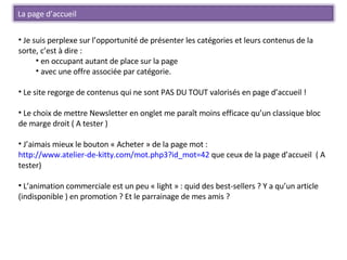 Je suis perplexe sur l’opportunité de présenter les catégories et leurs contenus de la sorte, c’est à dire : en occupant autant de place sur la page  avec une offre associée par catégorie. Le site regorge de contenus qui ne sont PAS DU TOUT valorisés en page d’accueil ! Le choix de mettre Newsletter en onglet me paraît moins efficace qu’un classique bloc de marge droit ( A tester ) J’aimais mieux le bouton « Acheter » de la page mot :  http://www.atelier-de-kitty.com/mot.php3?id_mot=42  que ceux de la page d’accueil  ( A tester) L’animation commerciale est un peu « light » : quid des best-sellers ? Y a qu’un article (indisponible ) en promotion ? Et le parrainage de mes amis ?  La page d’accueil 