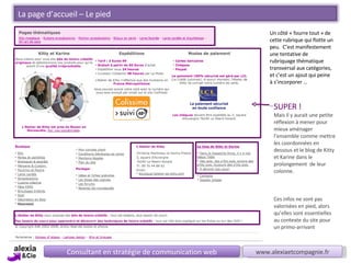 Consultant en stratégie de communication web www.alexiaetcompagnie.fr Un côté « fourre tout » de cette rubrique qui flotte un peu.  C’est manifestement  une tentative de rubriquage thématique transversal aux catégories,  et c’est un ajout qui peine à s’incorporer … SUPER ! Mais il y aurait une petite réflexion à mener pour mieux aménager l’ensemble comme mettre les coordonnées en dessous et le blog de Kitty et Karine dans le prolongement  de leur colonne. Ces infos ne sont pas valorisées en pied, alors qu’elles sont essentielles au contexte du site pour un primo-arrivant  La page d’accueil – Le pied 