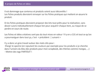 Consultant en stratégie de communication web www.alexiaetcompagnie.fr Il est dommage que contenus et produits soient aussi décorellés ! Les fiches produits devraient renvoyer sur les fiches pratiques qui mettent en œuvre le produit. Et les fiches pratiques devraient proposer des kits tout prêts pour la réalisation, sans devoir suivre individuellement chaque lien pour acquérir chaque item, au risque de se perdre en cours de route. Les fiches et idées créatives sont pas du tout mises en valeur ! Il y en a 131 et tout ce qu’on a pournaviguer dans tout ça, c’est  < précédent  | suivant >  Il y a donc un gros travail autour des mots clés pour : Élargir le spectre (en rajoutant les couleurs par exemple pour les produits si je cherche dans l’univers du bleu des produits pour mon scrapbook, des thémes comme mangas, …) Mettre des tags PARTOUT ! A propos de fiches et idées 