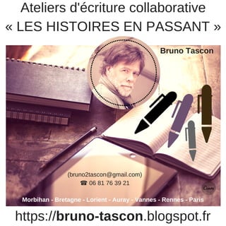 https://bruno-tascon.blogspot.fr
Ateliers d'écriture collaborative
« LES HISTOIRES EN PASSANT »
Bruno Tascon
Morbihan - Bretagne - Lorient - Auray - Vannes - Rennes - Paris
(bruno2tascon@gmail.com)
☎ 06 81 76 39 21
 