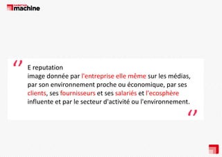 ‘’

E reputation
reputation
image donnée par l'entreprise elle même sur les médias, 
p
par son environnement proche ou économique, par ses 
p
q ,p
clients, ses fournisseurs et ses salariés et l'ecosphère
p
influente et par le secteur d'activité ou l'environnement.

‘’

 