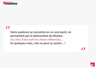 ‘’

Votre audience se concentre en un seul point, ne 
permettant pas le phénomène de dilution. 
Les sites d’avis sont les mieux référencés…
En quelques mots, rien ne peut se cacher… !

‘’

 
