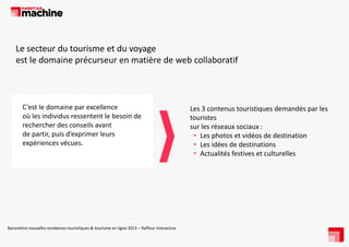Le secteur du tourisme et du voyage 
est le domaine précurseur en matière de web collaboratif

C’est le domaine par excellence 
p
où les individus ressentent le besoin de 
rechercher des conseils avant 
de partir, puis d’exprimer leurs 
p
,p
p
expériences vécues.

Baromètre nouvelles tendances tourisitques & tourisme en ligne 2013 – Raffour Interactive 

Les 3 contenus touristiques demandés par les 
Les 3 contenus touristiques demandés par les
touristes 
sur les réseaux sociaux :
Les photos et vidéos de destination 
• Les photos et vidéos de destination
• Les idées de destinations 
• Actualités festives et culturelles

 