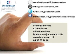 Site 
web

www.bordeaux.cci.fr/polenumerique
echangeurba.wordpress.com
h
b
d
twitter.com/polenumerique33
twitter com/polenumerique33
fr‐fr.facebook.com/polenumerique.ccibordeaux

Bruno Saintorens
CCI Bordeaux
Pôle Numérique
bsaintorens@bordeaux.cci.fr
www.bordeaux.cci.fr
05.56.79.44.46

 