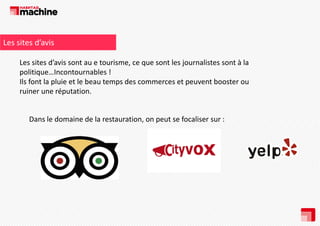 Les sites d’avis 
Les sites d’avis sont au e tourisme, ce que sont les journalistes sont à la 
p
politique…Incontournables !
q
Ils font la pluie et le beau temps des commerces et peuvent booster ou 
ruiner une réputation.

Dans le domaine de la restauration, on peut se focaliser sur : 

 