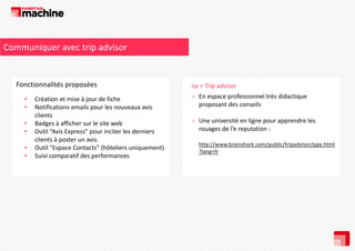 Communiquer avec trip advisor

Fonctionnalités proposées
Fonctionnalités proposées
•
•
•
•
•
•

Création et mise à jour de fiche
Notifications emails pour les nouveaux avis 
clients
Badges à afficher sur le site web
Outil “Avis Express” pour inciter les derniers 
clients à poster un avis.
clients à poster un avis
Outil “Espace Contacts” (hôteliers uniquement)
Suivi comparatif des performances

Le + Trip advisor
d
› En espace professionnel très didactique 
proposant des conseils
› Une université en ligne pour apprendre les 
rouages de l’e reputation : 
http://www.brainshark.com/public/tripadvisor/ppe.html
?lang=fr

 