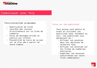 Communiquer avec Yelp

Fonctionnalités proposées
F
ti
lité
é
•
•

•
•

Modification de fiche
Contrôle des visites
d’utilisateurs sur la fiche de
commerce
Envoi de messages privés ou
publics aux clients
Possibilité de faire de la pub
sur le site web a partir de
votre compte.
p

Focus sur les publicités
Vous pouvez vous mettre en
avant en utilisant les
publicités yelp. Paiement au
cpc). Ces publicités vous
permettent de :
p
tt t d
• Diffuser vos annonces
dans les résultats de
recherche Yelp
p
• Diffuser vos annonces sur
les fiches de commerces
similaires
• S
Supprimer les annonces
i
l
concurrentes sur votre
fiche commerçants.

 