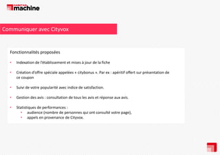 Communiquer avec Cityvox

Fonctionnalités proposées
Fonctionnalités proposées
•

Indexation de l’établissement et mises à jour de la fiche 

•

Création d’offre spéciale appelées « citybonus ». Par ex : apéritif offert sur présentation de 
ce coupon

•

Suivi de votre popularité avec indice de satisfaction. 
d
l é
d d
f

•

Gestion des avis : consultation de tous les avis et réponse aux avis. 

•

Statistiques de performances : 
• audience (nombre de personnes qui ont consulté votre page), 
• appels en provenance de Cityvox.

 