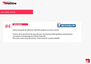 Les sites d’avis 

#4

Michelin
Editeur du guide de référence, Michelin propose sa version online. 
C’est le site le plus fermé de ceux des avis. Les fonctionnalités gratuites sont basiques : 
inscription et remplissage de la fiche d’identité 
Pour avoir accès à plus de service, il faut souscrire au pack visibilité.

 