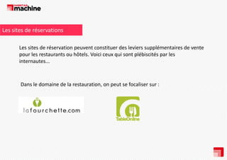 Les sites de réservations
Les sites de réservation peuvent constituer des leviers supplémentaires de vente 
pour les restaurants ou hôtels. Voici ceux qui sont plébiscités par les
l
t
t
hôt l V i i
i
t lébi ité
l
internautes...

Dans le domaine de la restauration, on peut se focaliser sur : 

 