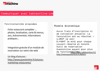 Communiquer avec tableonline.com

Fonctionnalités proposées
F
ti
lité
é

Fiche restaurant complète : , 
photos, localisation, carte & menus, 
avis, évènementiel, informations 
p q
pratiques…

Integration gratuite d’un module de
gratuite d un module de 
reservation sur votre site web
Un blog d’astuces : 
http://www.guestonline.fr/astuces‐
marketing restaurants/
marketing‐restaurants/

Modele économique
Aucun frais d'inscription ni
d inscription
de cotisation annuelle. La
facturation est au résultat :
1,2€HT le soir
0,45€HT le midi pour chaque
couvert réservé et honoré.
Outil de reservation
Guestonline payant pour plus
de fonctionnalités
http://pro.tableonline.fr/
http://www.guestonline.fr/#plans
p //
g
/ p

 