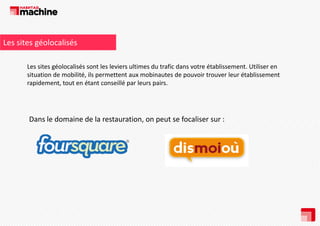 Les sites géolocalisés
Les sites géolocalisés sont les leviers ultimes du trafic dans votre établissement. Utiliser en 
situation de mobilité, ils permettent aux mobinautes de pouvoir trouver leur établissement 
situation de mobilité ils permettent aux mobinautes de pouvoir trouver leur établissement
rapidement, tout en étant conseillé par leurs pairs. 

Dans le domaine de la restauration, on peut se focaliser sur : 

 