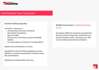 Communiquer avec Foursquare

Fonctionnalités proposées
Fonctionnalités proposées
Une fiche « commerce » : 
› Une description de votre commerce
Une description de votre commerce
› Vos horaires d'ouverture
› Votre site Web
› Des liens vers vos réseaux sociaux (Facebook, 
Twitter)
› Les menus (pour les services et la restauration)
Gestion des commentaires sur le lieu
Gestion des commentaires sur le lieu
Possibilité de créer des offres spéciales qui seront 
diffusées au membre à proximité et invitant à laisser 
des commentaires 
Statistiques de fréquentation d’un lieu

Modèle économique : Publicité localisée 
au cpc
Foursquare affiche les annonces aux personnes 
dans les environs lorsqu'elles recherchent une 
activité associée à votre  commerce ou si elles 
se sont rendues dans des lieux similaires.

 