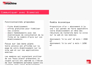 Communiquer avec Dismoioù

Fonctionnalités proposées
F
ti
lité
é
› Fiche établissement
› offres gratuites pour fidéliser
les clients
› email hebdomadaire avec les
statistiques de consultation de la
fiche et le nombre d’avis sur vos
établissements

Focus sur les b
F
l
bons plans
l
Votre annonce est affichée sur la
page de votre établissement sur le
site web et sur les applications
mobiles.
Les membres qui souhaitent profiter
de vos "bons plans" présentent le
coupon qu'ils ont imprimé ou l'écran
de leur téléphone portable quand ils

Modèle é
M dèl économique
i
Proposition d’un « abonnement à la
une » qui permet de faire apparaître
votre établissement en tête des
résultats de recherche dans la ville
sur le web et les mobiles.
Abonnement 'à la une' 12 mois : 200€
HT
Abonnement 'à la une' 6 mois : 120€
HT

 