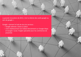 La grande innovation de 2013, c’est la refonte des outils google au 
sein de google +. 

.
Google + devient le hub de tous les services :
g
› Google adresse y laisse sa place 
› votre établissement est indexé directement sur Google Maps
et Google+ Local, l’onglet spécialisé pour les commerces de 
proximité

 