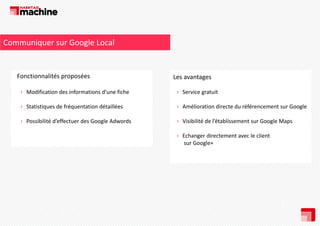 Communiquer sur Google Local

Fonctionnalités proposées
Fonctionnalités proposées

Les avantages
L
t

› Modification des informations d’une fiche

› Service gratuit

› Statistiques de fréquentation détaillées

› Amélioration directe du référencement sur Google

› Possibilité d’effectuer des Google Adwords

› Visibilité de l’établissement sur Google Maps
› Echanger directement avec le client
sur Google+

 