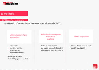 La méthode
2/ Identifier les sujets
en général, il n y a pas plus de 10 thématiques (plus proche de 5)
en général il n'y a pas plus de 10 thématiques (plus proche de 5)

utiliser plusieurs types 
de requêtes

› corporate
p
› métier / activité 
› Chercher les 
mécontentements 
N’allez pas au delà 
de la 2ème page de résultats

Définir le pourcentage des 
thématique 
au global
au global

› Cela vous permettra 
p
de savoir sur quel(s) sujet(s) 
vous devrez faire des efforts.

définir les polarités 

› C’’est à dire si les avis sont 
positifs ou négatifs

 