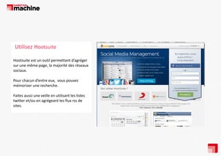 Utilisez Hootsuite
Hootsuite est un outil permettant d’agréger 
sur une même page, la majorité des réseaux 
sociaux. 
i
Pour chacun d’entre eux,  vous pouvez 
mémoriser une recherche.
mémoriser une recherche.
Faites aussi une veille en utilisant les listes 
twitter et/ou en agrégeant les flux rss de 
sites.

 