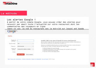 La méthode
Les alertes Google :
à partir de votre compte Google, vous pouvez créer des alertes pour
recevoir par email toute l’actualité sur votre restaurant dont les
commentaires des voyageurs en ligne
(dans ce cas, le nom du restaurant est le mot-clé sur lequel est basée
l’alerte).

 