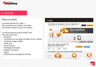 La méthode
Focus sur alerti
La version gratuite est « light » : 
elle ne permet que 2 alertes, archivage 
de données pendant 7 jours sans exports.
La version payante va de 20 à 50€ / mois.
Pour 20 €, vous avez : 
› 50 alertes
50 alertes
› Surveillance sur les blogs, actualité, forums, Twitter, 
Facebook, images, vidéos
› Alerte mail
› Version iphone
› Archivage de données
› Graphes et rapports
› Export
› Collaboration et partage de données 

 