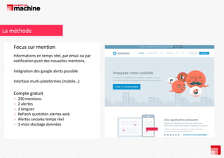 La méthode
Focus sur mention
Informations en temps réel, par email ou par 
notification push des nouvelles mentions.
Intégration des google alerts possible
I té ti d
l l t
ibl
Interface multi‐plateformes (mobile…)

Compte gratuit
›
›
›
›
›
›

250 mentions
2 alertes
2 langues
Refresh quotidien alertes web
Alertes sociales temps réel
1 mois stockage données
k
d
é

 
