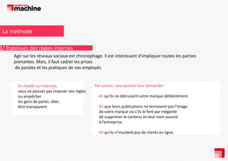 La méthode

1/ Etablissez des règles internes
Agir sur les réseaux sociaux est chronophage. Il est intéressant d’impliquer toutes les parties 
prenantes. Mais, il faut cadrer les prises
de paroles et les pratiques de vos employés

En réalité sur internet, 
vous ne pouvez pas imposer vos règles 
ou empêcher 
les gens de parler, râler,  
être transparent. 
être transparent

Par contre, vous pouvez leur demander 
#1 qu’ils ne détruisent votre marque délibérément. 
#2 que leurs publications ne ternissent pas l image 
#2 que leurs publications ne ternissent pas l’image
de votre marque où s’ils le font par mégarde 
de supprimer le contenu en leur nom associé 
à l’entreprise.
#3 qu’ils n’insultent pas de clients en ligne.

 