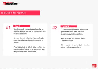 La gestion des réponse

#1

Qui ? 
Tout le monde ne peut pas répondre au 
nom de votre structure,  Il faut mettre des 
niveaux d’actions.
Ex : sur des avis négatifs, il est préférable 
Ex : sur des avis négatifs il est préférable
que ce soit la direction qui prennent  la 
parole.
Pour les autres, le salarié peut rédiger un 
brouillon de réponse et le soumettre à un 
responsable avant publication. 

#2

Quand ? 
La communauté internet attend une 
grande réactivité de la part des 
personnes qu’ils interpellent.
Mais il ne faut pas tomber dans 
Mais il ne faut pas tomber dans
l’action/réaction. 
Il faut prendre le temps de la réflexion 
quitte à laisser passer 24 h.

 