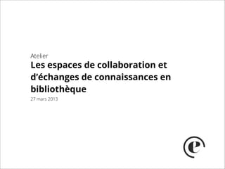 Atelier
Les espaces de collaboration et
d’échange de connaissances en
bibliothèque
27 mars 2013
 