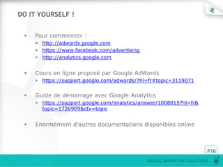 DIGITAL MARKETING SOLUTIONS
P16
DO IT YOURSELF !
 Pour commencer :
 http://adwords.google.com
 https://www.facebook.com/advertising
 http://analytics.google.com
 Cours en ligne proposé par Google AdWords
 https://support.google.com/adwords/?hl=fr#topic=3119071
 Guide de démarrage avec Google Analytics
 https://support.google.com/analytics/answer/1008015?hl=fr&
topic=1726909&ctx=topic
 Enormément d’autres documentations disponibles online
 
