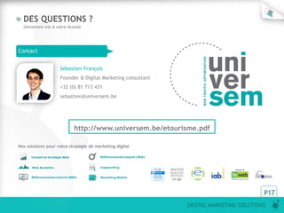 P17
DIGITAL MARKETING SOLUTIONS
DES QUESTIONS ?
Universem est à votre écoute
Contact
Sébastien François
Founder & Digital Marketing consultant
+32 (0) 81 713 431
sebastien@universem.be
Nos solutions pour votre stratégie de marketing digital
http://www.universem.be/etourisme.pdf
 