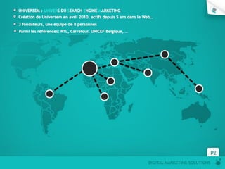 DIGITAL MARKETING SOLUTIONS
P2
UNIVERSEM : UNIVERS DU SEARCH ENGINE MARKETING
Création de Universem en avril 2010, actifs depuis 5 ans dans le Web…
3 fondateurs, une équipe de 8 personnes
Parmi les références: RTL, Carrefour, UNICEF Belgique, …
 