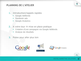 P3
DIGITAL MARKETING SOLUTIONS
PLANNING DE L’ATELIER
1. Introduction/rappels rapides
 Google AdWords
 Facebook ads
 Google Analytics
2. A votre tour  mise en place pratique
 Création d’une campagne via Google AdWords
 Analyse de résultats
3. Pistes pour aller plus loin
 