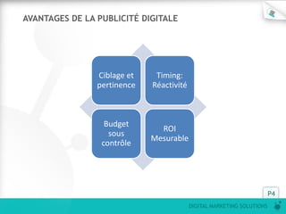 DIGITAL MARKETING SOLUTIONS
P4
Ciblage et
pertinence
Timing:
Réactivité
Budget
sous
contrôle
ROI
Mesurable
AVANTAGES DE LA PUBLICITÉ DIGITALE
 