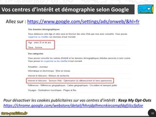Vos centres d’intérêt et démographie selon Google
 Allez sur : https://www.google.com/settings/ads/onweb/&hl=fr




Pour désactiver les cookies publicitaires sur vos centres d’intérêt : Keep My Opt-Outs
https://chrome.google.com/webstore/detail/hhnjdplhmcnkiecampfdgfjilccfpfoe
                                                                                     10
 
