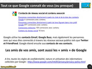 Tout ce que Google connait de vous (ou presque)




 Google utilise les contacts Gmail, Google Buzz, mais également les personnes
 avec qui vous êtes connectés à travers les réseaux sociaux publics tels que Twitter
 et FriendFeed. Google étend ensuite aux contacts de vos contacts.

  Les amis de vos amis, sont aussi les « amis » de Google

  A lire, toutes les règles de confidentialité, nature et utilisation des informations
  collectées par Google : http://www.google.com/intl/fr/privacy/privacy-policy.html
                                                                                         11
 