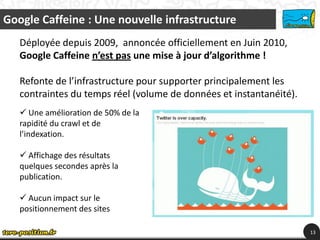 Google Caffeine : Une nouvelle infrastructure
   Déployée depuis 2009, annoncée officiellement en Juin 2010,
   Google Caffeine n’est pas une mise à jour d’algorithme !

   Refonte de l’infrastructure pour supporter principalement les
   contraintes du temps réel (volume de données et instantanéité).
    Une amélioration de 50% de la
   rapidité du crawl et de
   l’indexation.

    Affichage des résultats
   quelques secondes après la
   publication.

    Aucun impact sur le
   positionnement des sites

                                                                     13
 