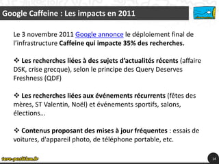 Google Caffeine : Les impacts en 2011

   Le 3 novembre 2011 Google annonce le déploiement final de
   l’infrastructure Caffeine qui impacte 35% des recherches.

    Les recherches liées à des sujets d’actualités récents (affaire
   DSK, crise grecque), selon le principe des Query Deserves
   Freshness (QDF)

    Les recherches liées aux événements récurrents (fêtes des
   mères, ST Valentin, Noël) et événements sportifs, salons,
   élections…

    Contenus proposant des mises à jour fréquentes : essais de
   voitures, d'appareil photo, de téléphone portable, etc.

                                                                       14
 