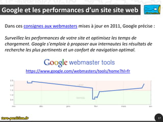 Google et les performances d’un site site web

 Dans ces consignes aux webmasters mises à jour en 2011, Google précise :

 Surveillez les performances de votre site et optimisez les temps de
 chargement. Google s'emploie à proposer aux internautes les résultats de
 recherche les plus pertinents et un confort de navigation optimal.



           https://www.google.com/webmasters/tools/home?hl=fr




                                                                            17
 