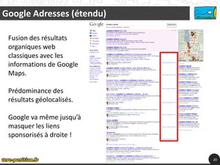 Google Adresses (étendu)

 Fusion des résultats
 organiques web
 classiques avec les
 informations de Google
 Maps.

 Prédominance des
 résultats géolocalisés.

 Google va même jusqu’à
 masquer les liens
 sponsorisés à droite !


                           20
 